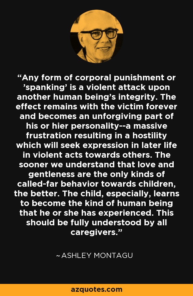 Any form of corporal punishment or 'spanking' is a violent attack upon another human being's integrity. The effect remains with the victim forever and becomes an unforgiving part of his or hier personality--a massive frustration resulting in a hostility which will seek expression in later life in violent acts towards others. The sooner we understand that love and gentleness are the only kinds of called-far behavior towards children, the better. The child, especially, learns to become the kind of human being that he or she has experienced. This should be fully understood by all caregivers. - Ashley Montagu