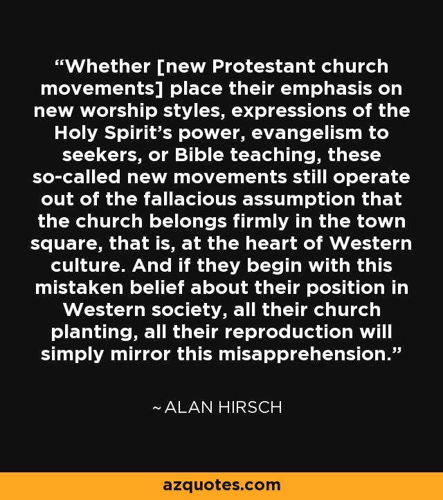 Whether [new Protestant church movements] place their emphasis on new worship styles, expressions of the Holy Spirit’s power, evangelism to seekers, or Bible teaching, these so-called new movements still operate out of the fallacious assumption that the church belongs firmly in the town square, that is, at the heart of Western culture. And if they begin with this mistaken belief about their position in Western society, all their church planting, all their reproduction will simply mirror this misapprehension. - Alan Hirsch