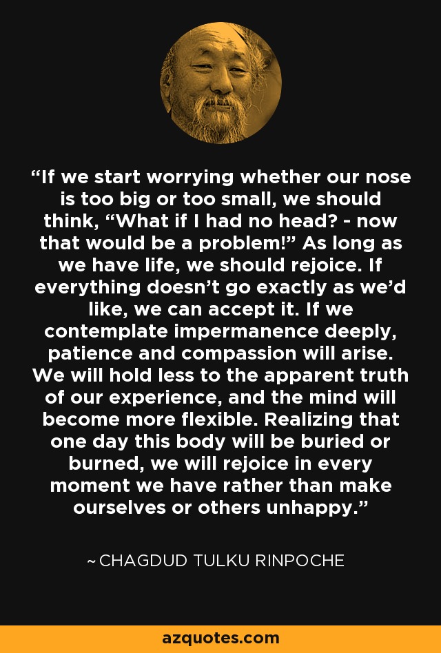 If we start worrying whether our nose is too big or too small, we should think, “What if I had no head? - now that would be a problem!” As long as we have life, we should rejoice. If everything doesn't go exactly as we'd like, we can accept it. If we contemplate impermanence deeply, patience and compassion will arise. We will hold less to the apparent truth of our experience, and the mind will become more flexible. Realizing that one day this body will be buried or burned, we will rejoice in every moment we have rather than make ourselves or others unhappy. - Chagdud Tulku Rinpoche