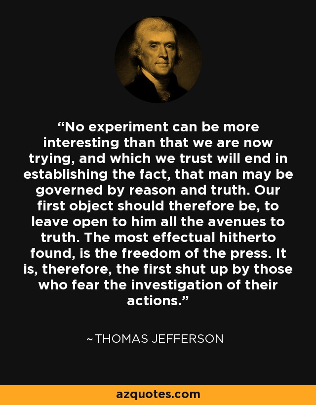 No experiment can be more interesting than that we are now trying, and which we trust will end in establishing the fact, that man may be governed by reason and truth. Our first object should therefore be, to leave open to him all the avenues to truth. The most effectual hitherto found, is the freedom of the press. It is, therefore, the first shut up by those who fear the investigation of their actions. - Thomas Jefferson