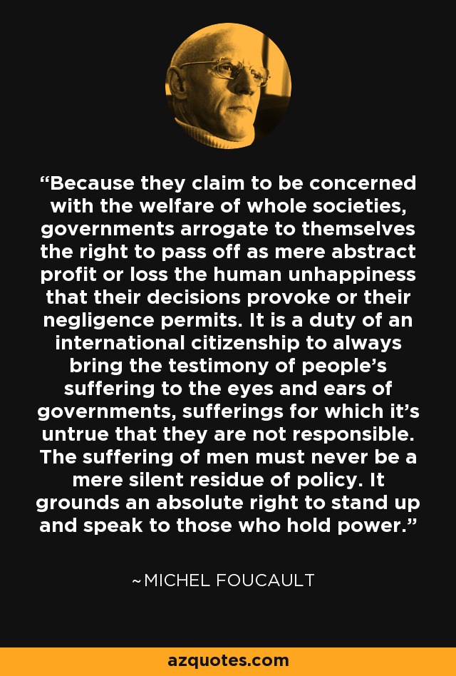 Because they claim to be concerned with the welfare of whole societies, governments arrogate to themselves the right to pass off as mere abstract profit or loss the human unhappiness that their decisions provoke or their negligence permits. It is a duty of an international citizenship to always bring the testimony of people's suffering to the eyes and ears of governments, sufferings for which it's untrue that they are not responsible. The suffering of men must never be a mere silent residue of policy. It grounds an absolute right to stand up and speak to those who hold power. - Michel Foucault