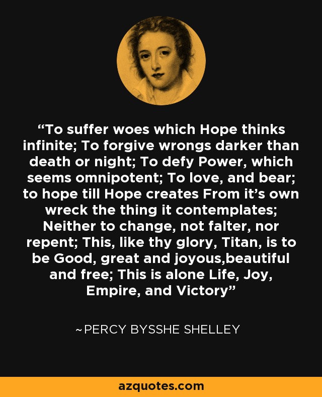 To suffer woes which Hope thinks infinite; To forgive wrongs darker than death or night; To defy Power, which seems omnipotent; To love, and bear; to hope till Hope creates From it's own wreck the thing it contemplates; Neither to change, not falter, nor repent; This, like thy glory, Titan, is to be Good, great and joyous,beautiful and free; This is alone Life, Joy, Empire, and Victory - Percy Bysshe Shelley