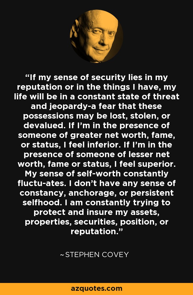 If my sense of security lies in my reputation or in the things I have, my life will be in a constant state of threat and jeopardy-a fear that these possessions may be lost, stolen, or devalued. If I'm in the presence of someone of greater net worth, fame, or status, I feel inferior. If I'm in the presence of someone of lesser net worth, fame or status, I feel superior. My sense of self-worth constantly fluctu-ates. I don't have any sense of constancy, anchorage, or persistent selfhood. I am constantly trying to protect and insure my assets, properties, securities, position, or reputation. - Stephen Covey