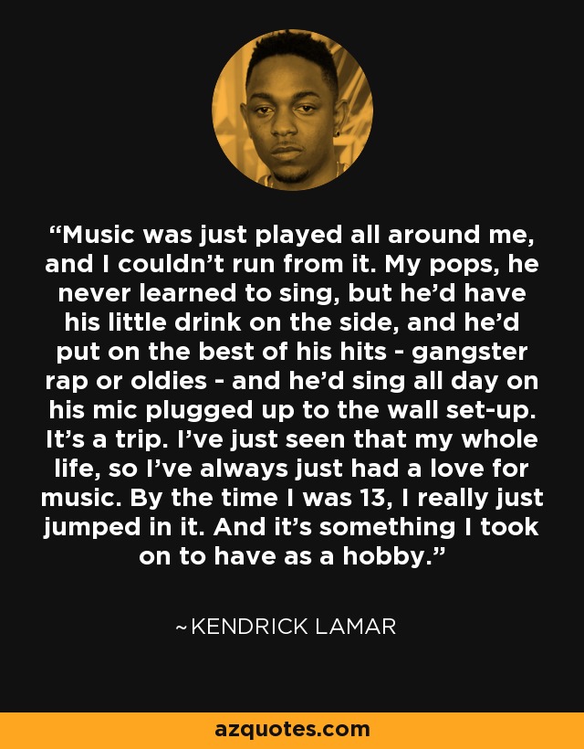 Music was just played all around me, and I couldn't run from it. My pops, he never learned to sing, but he'd have his little drink on the side, and he'd put on the best of his hits - gangster rap or oldies - and he'd sing all day on his mic plugged up to the wall set-up. It's a trip. I've just seen that my whole life, so I've always just had a love for music. By the time I was 13, I really just jumped in it. And it's something I took on to have as a hobby. - Kendrick Lamar