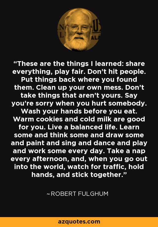 These are the things I learned: share everything, play fair. Don't hit people. Put things back where you found them. Clean up your own mess. Don't take things that aren't yours. Say you're sorry when you hurt somebody. Wash your hands before you eat. Warm cookies and cold milk are good for you. Live a balanced life. Learn some and think some and draw some and paint and sing and dance and play and work some every day. Take a nap every afternoon, and, when you go out into the world, watch for traffic, hold hands, and stick together. - Robert Fulghum