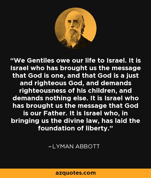 We Gentiles owe our life to Israel. It is Israel who has brought us the message that God is one, and that God is a just and righteous God, and demands righteousness of his children, and demands nothing else. It is Israel who has brought us the message that God is our Father. It is Israel who, in bringing us the divine law, has laid the foundation of liberty. - Lyman Abbott