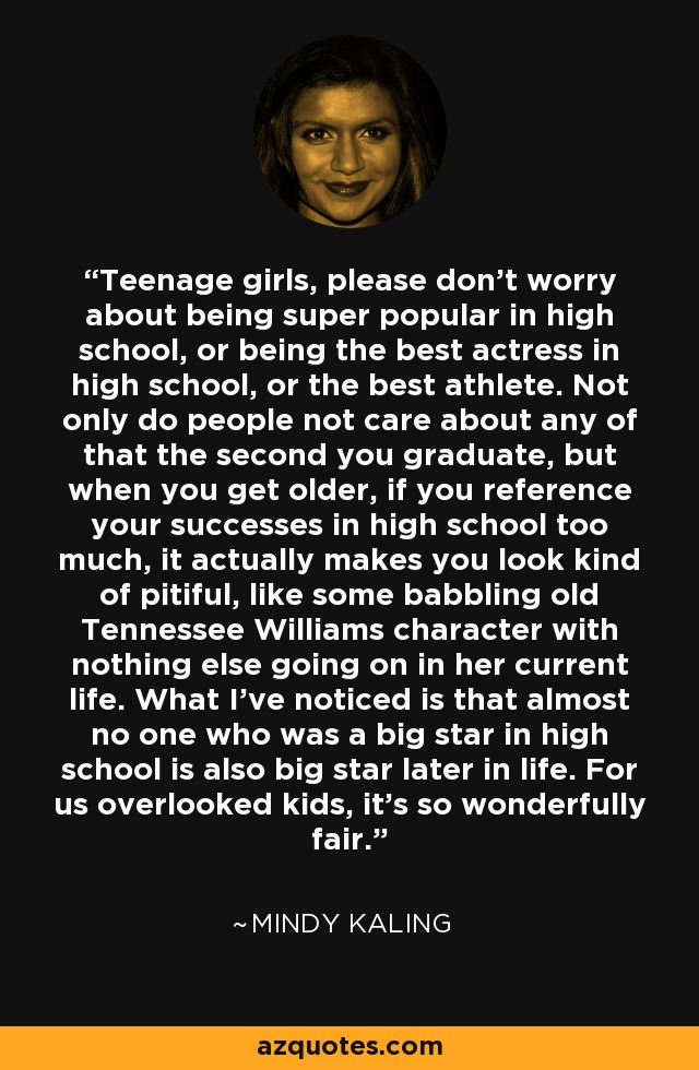 Teenage girls, please don’t worry about being super popular in high school, or being the best actress in high school, or the best athlete. Not only do people not care about any of that the second you graduate, but when you get older, if you reference your successes in high school too much, it actually makes you look kind of pitiful, like some babbling old Tennessee Williams character with nothing else going on in her current life. What I’ve noticed is that almost no one who was a big star in high school is also big star later in life. For us overlooked kids, it’s so wonderfully fair. - Mindy Kaling