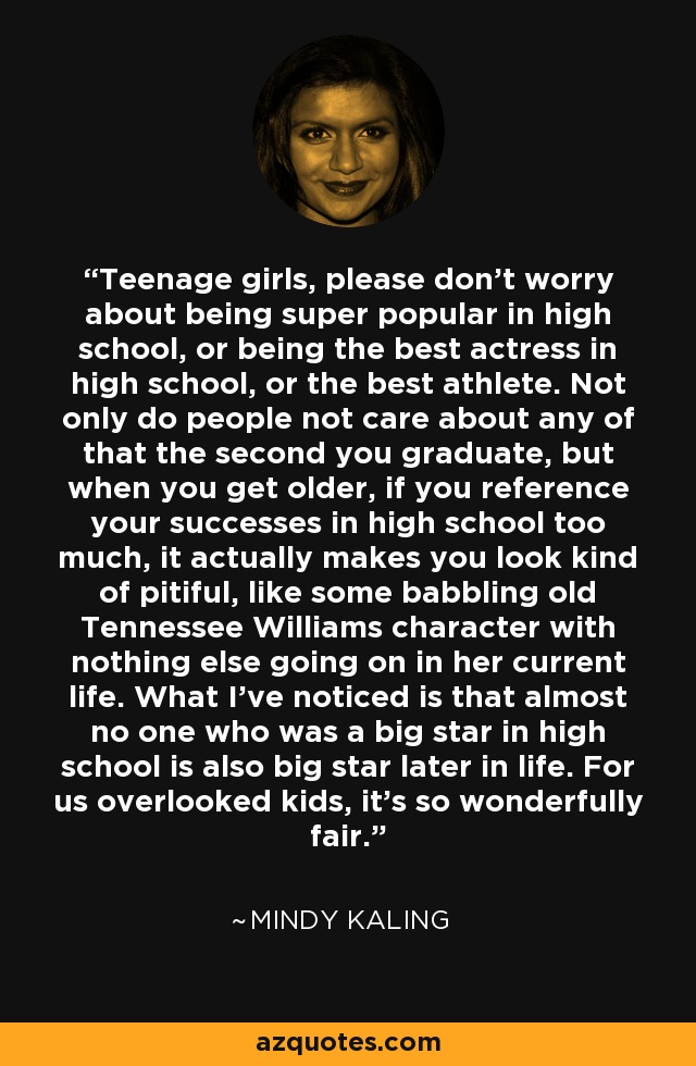 Teenage girls, please don’t worry about being super popular in high school, or being the best actress in high school, or the best athlete. Not only do people not care about any of that the second you graduate, but when you get older, if you reference your successes in high school too much, it actually makes you look kind of pitiful, like some babbling old Tennessee Williams character with nothing else going on in her current life. What I’ve noticed is that almost no one who was a big star in high school is also big star later in life. For us overlooked kids, it’s so wonderfully fair. - Mindy Kaling