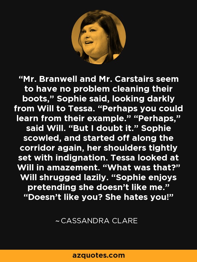 Mr. Branwell and Mr. Carstairs seem to have no problem cleaning their boots,” Sophie said, looking darkly from Will to Tessa. “Perhaps you could learn from their example.” “Perhaps,” said Will. “But I doubt it.” Sophie scowled, and started off along the corridor again, her shoulders tightly set with indignation. Tessa looked at Will in amazement. “What was that?” Will shrugged lazily. “Sophie enjoys pretending she doesn’t like me.” “Doesn’t like you? She hates you! - Cassandra Clare