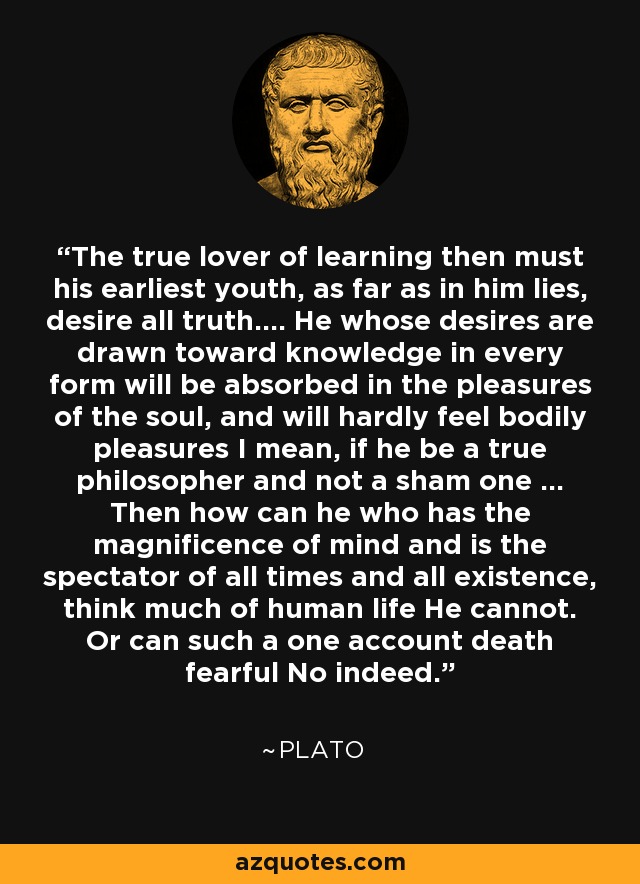 The true lover of learning then must his earliest youth, as far as in him lies, desire all truth.... He whose desires are drawn toward knowledge in every form will be absorbed in the pleasures of the soul, and will hardly feel bodily pleasures I mean, if he be a true philosopher and not a sham one ... Then how can he who has the magnificence of mind and is the spectator of all times and all existence, think much of human life He cannot. Or can such a one account death fearful No indeed. - Plato