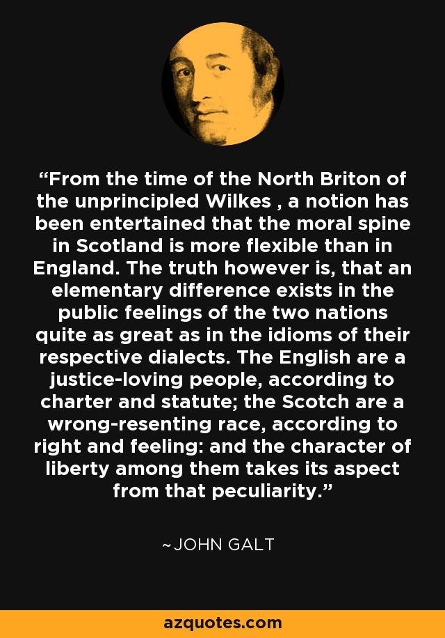 From the time of the North Briton of the unprincipled Wilkes , a notion has been entertained that the moral spine in Scotland is more flexible than in England. The truth however is, that an elementary difference exists in the public feelings of the two nations quite as great as in the idioms of their respective dialects. The English are a justice-loving people, according to charter and statute; the Scotch are a wrong-resenting race, according to right and feeling: and the character of liberty among them takes its aspect from that peculiarity. - John Galt