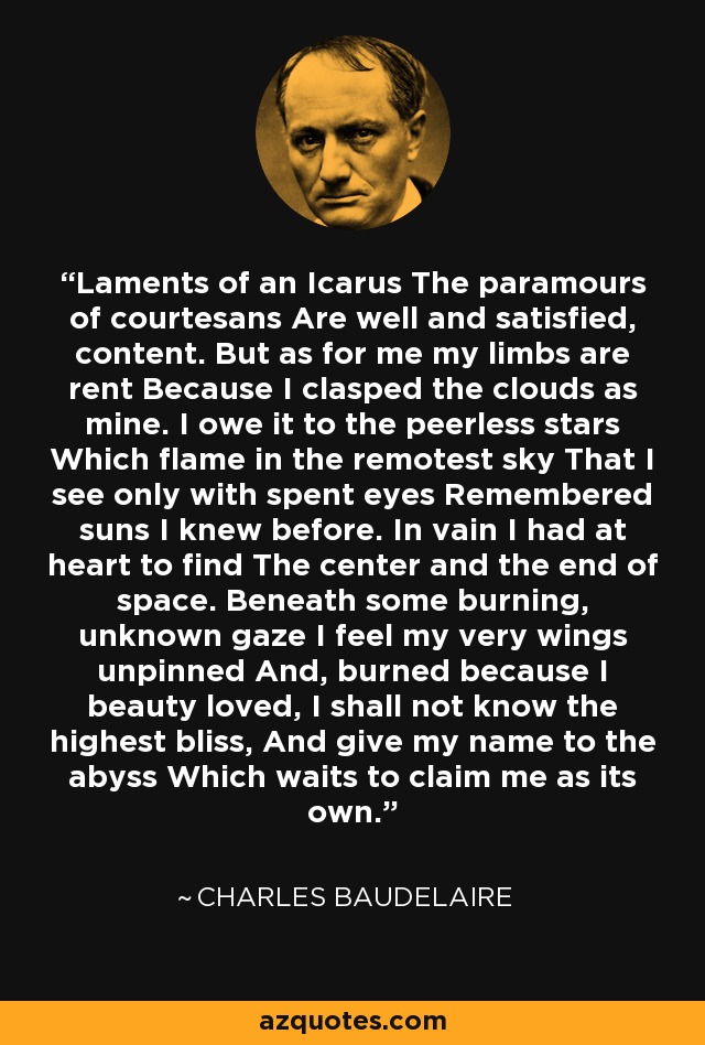 Laments of an Icarus The paramours of courtesans Are well and satisfied, content. But as for me my limbs are rent Because I clasped the clouds as mine. I owe it to the peerless stars Which flame in the remotest sky That I see only with spent eyes Remembered suns I knew before. In vain I had at heart to find The center and the end of space. Beneath some burning, unknown gaze I feel my very wings unpinned And, burned because I beauty loved, I shall not know the highest bliss, And give my name to the abyss Which waits to claim me as its own. - Charles Baudelaire