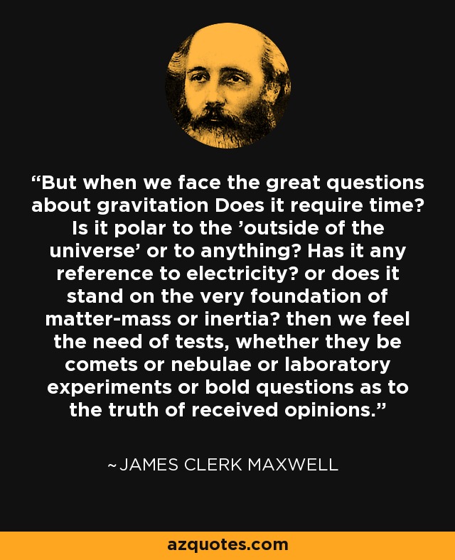 But when we face the great questions about gravitation Does it require time? Is it polar to the 'outside of the universe' or to anything? Has it any reference to electricity? or does it stand on the very foundation of matter-mass or inertia? then we feel the need of tests, whether they be comets or nebulae or laboratory experiments or bold questions as to the truth of received opinions. - James Clerk Maxwell