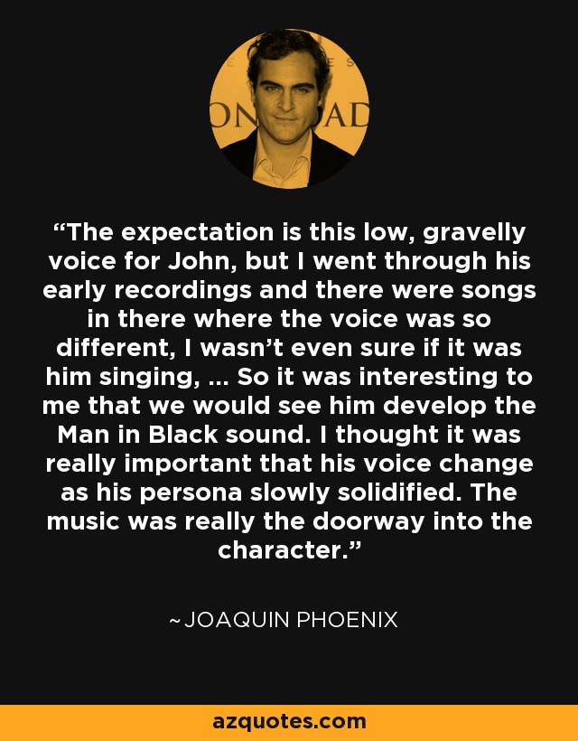 The expectation is this low, gravelly voice for John, but I went through his early recordings and there were songs in there where the voice was so different, I wasn't even sure if it was him singing, ... So it was interesting to me that we would see him develop the Man in Black sound. I thought it was really important that his voice change as his persona slowly solidified. The music was really the doorway into the character. - Joaquin Phoenix