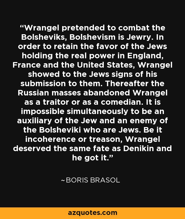 Wrangel pretended to combat the Bolsheviks, Bolshevism is Jewry. In order to retain the favor of the Jews holding the real power in England, France and the United States, Wrangel showed to the Jews signs of his submission to them. Thereafter the Russian masses abandoned Wrangel as a traitor or as a comedian. It is impossible simultaneously to be an auxiliary of the Jew and an enemy of the Bolsheviki who are Jews. Be it incoherence or treason, Wrangel deserved the same fate as Denikin and he got it. - Boris Brasol