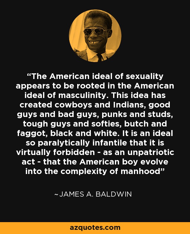 The American ideal of sexuality appears to be rooted in the American ideal of masculinity. This idea has created cowboys and Indians, good guys and bad guys, punks and studs, tough guys and softies, butch and faggot, black and white. It is an ideal so paralytically infantile that it is virtually forbidden - as an unpatriotic act - that the American boy evolve into the complexity of manhood - James A. Baldwin