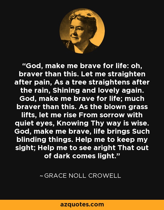 God, make me brave for life: oh, braver than this. Let me straighten after pain, As a tree straightens after the rain, Shining and lovely again. God, make me brave for life; much braver than this. As the blown grass lifts, let me rise From sorrow with quiet eyes, Knowing Thy way is wise. God, make me brave, life brings Such blinding things. Help me to keep my sight; Help me to see aright That out of dark comes light. - Grace Noll Crowell