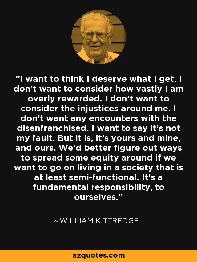 I want to think I deserve what I get. I don't want to consider how vastly I am overly rewarded. I don't want to consider the injustices around me. I don't want any encounters with the disenfranchised. I want to say it's not my fault. But it is, it's yours and mine, and ours. We'd better figure out ways to spread some equity around if we want to go on living in a society that is at least semi-functional. It's a fundamental responsibility, to ourselves. - William Kittredge