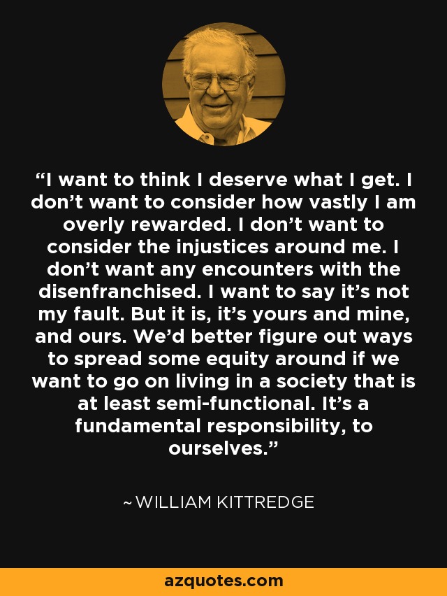 I want to think I deserve what I get. I don't want to consider how vastly I am overly rewarded. I don't want to consider the injustices around me. I don't want any encounters with the disenfranchised. I want to say it's not my fault. But it is, it's yours and mine, and ours. We'd better figure out ways to spread some equity around if we want to go on living in a society that is at least semi-functional. It's a fundamental responsibility, to ourselves. - William Kittredge