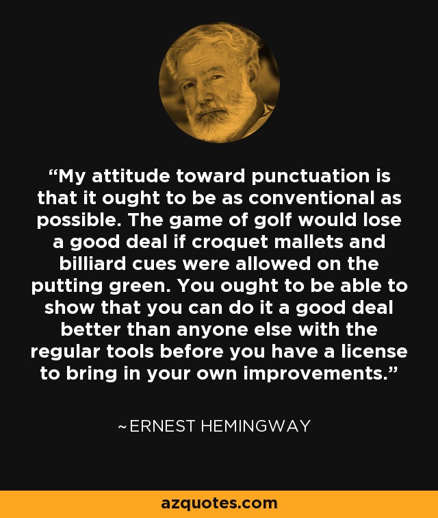 My attitude toward punctuation is that it ought to be as conventional as possible. The game of golf would lose a good deal if croquet mallets and billiard cues were allowed on the putting green. You ought to be able to show that you can do it a good deal better than anyone else with the regular tools before you have a license to bring in your own improvements. - Ernest Hemingway