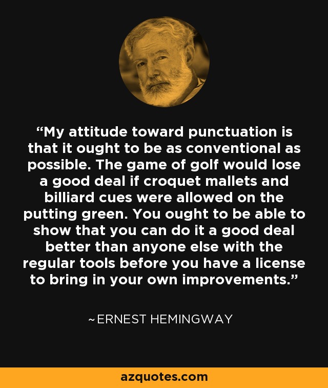 My attitude toward punctuation is that it ought to be as conventional as possible. The game of golf would lose a good deal if croquet mallets and billiard cues were allowed on the putting green. You ought to be able to show that you can do it a good deal better than anyone else with the regular tools before you have a license to bring in your own improvements. - Ernest Hemingway