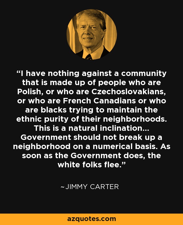 I have nothing against a community that is made up of people who are Polish, or who are Czechoslovakians, or who are French Canadians or who are blacks trying to maintain the ethnic purity of their neighborhoods. This is a natural inclination... Government should not break up a neighborhood on a numerical basis. As soon as the Government does, the white folks flee. - Jimmy Carter