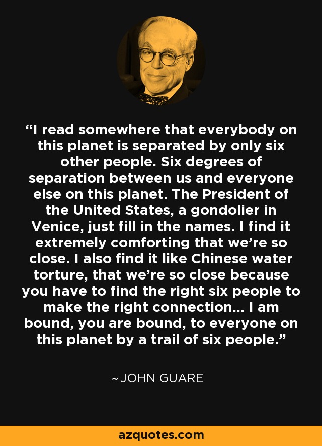 I read somewhere that everybody on this planet is separated by only six other people. Six degrees of separation between us and everyone else on this planet. The President of the United States, a gondolier in Venice, just fill in the names. I find it extremely comforting that we're so close. I also find it like Chinese water torture, that we're so close because you have to find the right six people to make the right connection... I am bound, you are bound, to everyone on this planet by a trail of six people. - John Guare