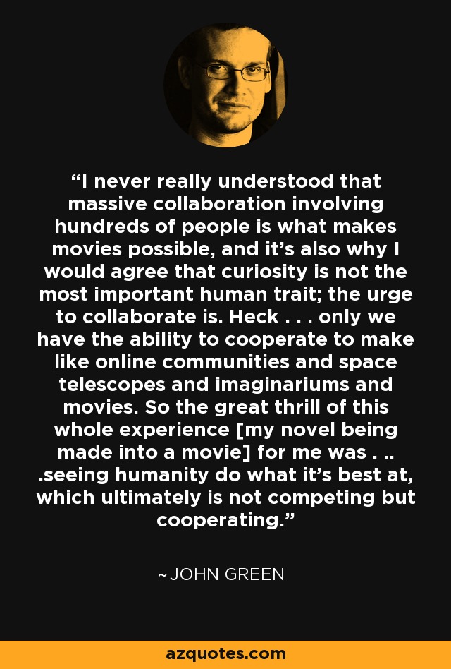 I never really understood that massive collaboration involving hundreds of people is what makes movies possible, and it's also why I would agree that curiosity is not the most important human trait; the urge to collaborate is. Heck . . . only we have the ability to cooperate to make like online communities and space telescopes and imaginariums and movies. So the great thrill of this whole experience [my novel being made into a movie] for me was . .. .seeing humanity do what it's best at, which ultimately is not competing but cooperating. - John Green