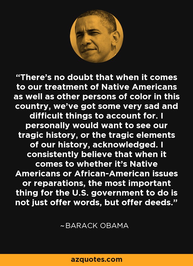 There's no doubt that when it comes to our treatment of Native Americans as well as other persons of color in this country, we've got some very sad and difficult things to account for. I personally would want to see our tragic history, or the tragic elements of our history, acknowledged. I consistently believe that when it comes to whether it's Native Americans or African-American issues or reparations, the most important thing for the U.S. government to do is not just offer words, but offer deeds. - Barack Obama