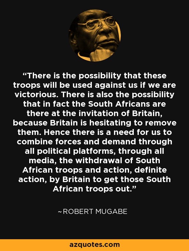 There is the possibility that these troops will be used against us if we are victorious. There is also the possibility that in fact the South Africans are there at the invitation of Britain, because Britain is hesitating to remove them. Hence there is a need for us to combine forces and demand through all political platforms, through all media, the withdrawal of South African troops and action, definite action, by Britain to get those South African troops out. - Robert Mugabe