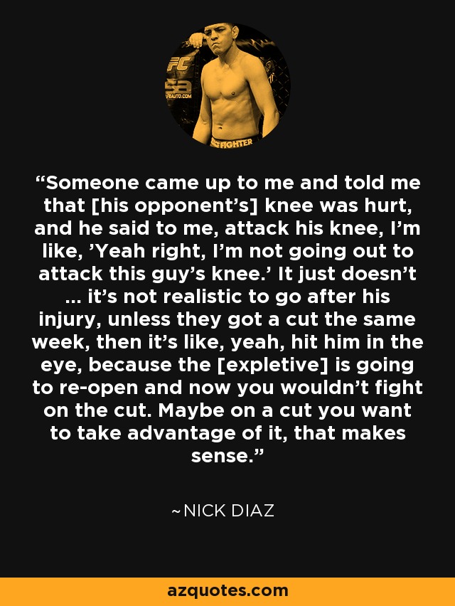 Someone came up to me and told me that [his opponent's] knee was hurt, and he said to me, attack his knee, I'm like, 'Yeah right, I'm not going out to attack this guy's knee.' It just doesn't … it's not realistic to go after his injury, unless they got a cut the same week, then it's like, yeah, hit him in the eye, because the [expletive] is going to re-open and now you wouldn't fight on the cut. Maybe on a cut you want to take advantage of it, that makes sense. - Nick Diaz