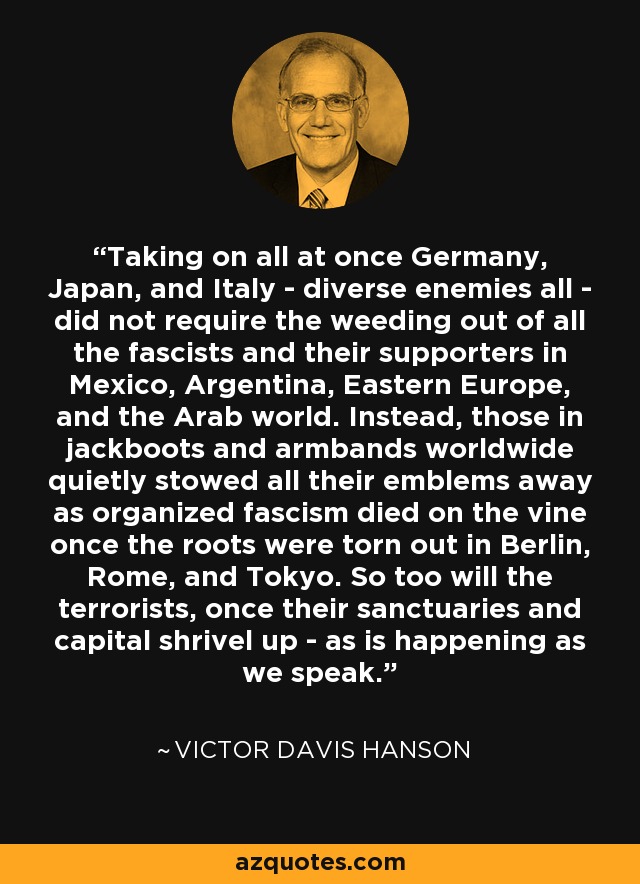 Taking on all at once Germany, Japan, and Italy - diverse enemies all - did not require the weeding out of all the fascists and their supporters in Mexico, Argentina, Eastern Europe, and the Arab world. Instead, those in jackboots and armbands worldwide quietly stowed all their emblems away as organized fascism died on the vine once the roots were torn out in Berlin, Rome, and Tokyo. So too will the terrorists, once their sanctuaries and capital shrivel up - as is happening as we speak. - Victor Davis Hanson