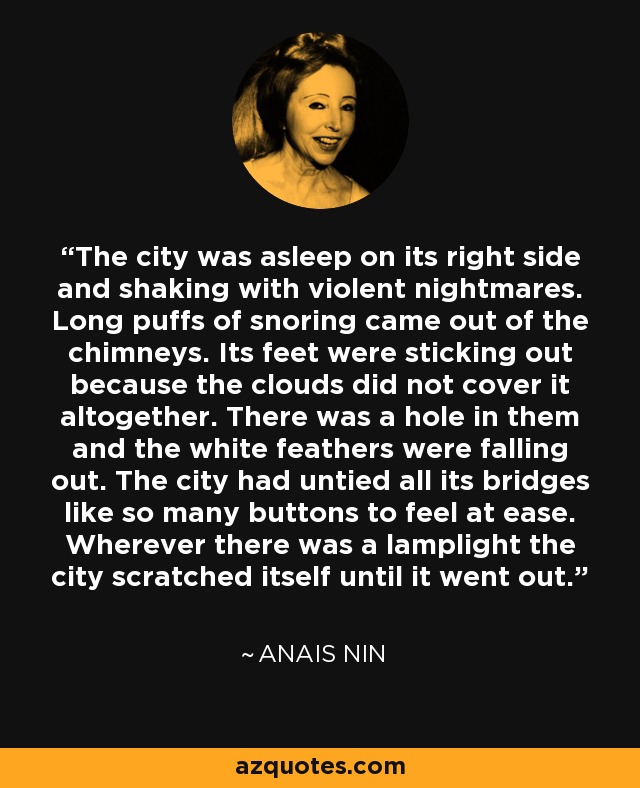 The city was asleep on its right side and shaking with violent nightmares. Long puffs of snoring came out of the chimneys. Its feet were sticking out because the clouds did not cover it altogether. There was a hole in them and the white feathers were falling out. The city had untied all its bridges like so many buttons to feel at ease. Wherever there was a lamplight the city scratched itself until it went out. - Anais Nin