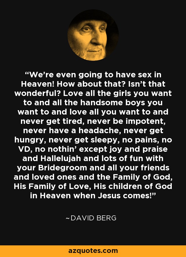We're even going to have sex in Heaven! How about that? Isn't that wonderful? Love all the girls you want to and all the handsome boys you want to and love all you want to and never get tired, never be impotent, never have a headache, never get hungry, never get sleepy, no pains, no VD, no nothin' except joy and praise and Hallelujah and lots of fun with your Bridegroom and all your friends and loved ones and the Family of God, His Family of Love, His children of God in Heaven when Jesus comes! - David Berg