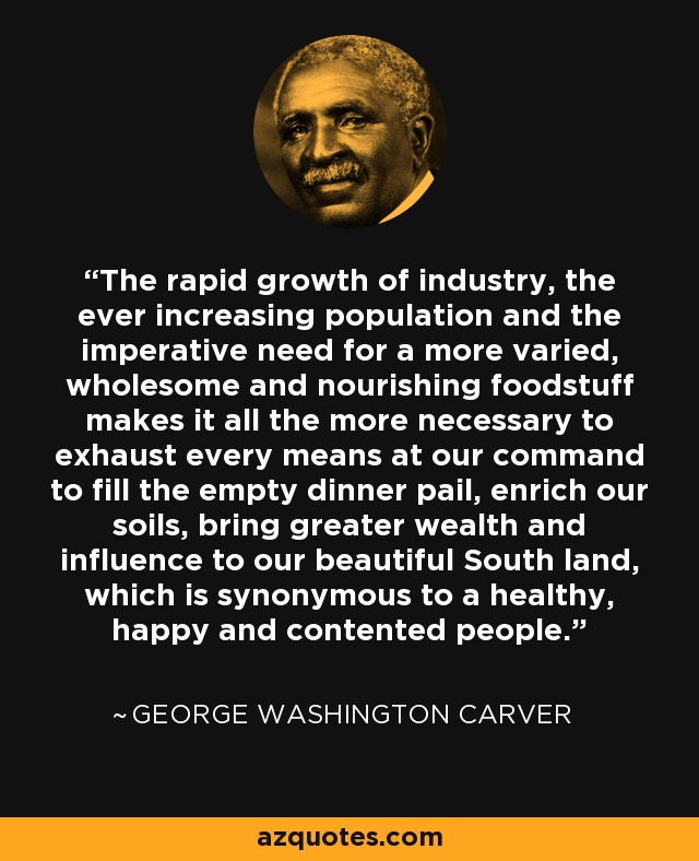 The rapid growth of industry, the ever increasing population and the imperative need for a more varied, wholesome and nourishing foodstuff makes it all the more necessary to exhaust every means at our command to fill the empty dinner pail, enrich our soils, bring greater wealth and influence to our beautiful South land, which is synonymous to a healthy, happy and contented people. - George Washington Carver