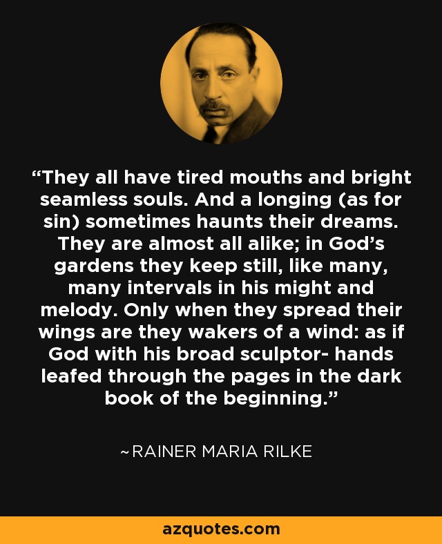 They all have tired mouths and bright seamless souls. And a longing (as for sin) sometimes haunts their dreams. They are almost all alike; in God's gardens they keep still, like many, many intervals in his might and melody. Only when they spread their wings are they wakers of a wind: as if God with his broad sculptor- hands leafed through the pages in the dark book of the beginning. - Rainer Maria Rilke