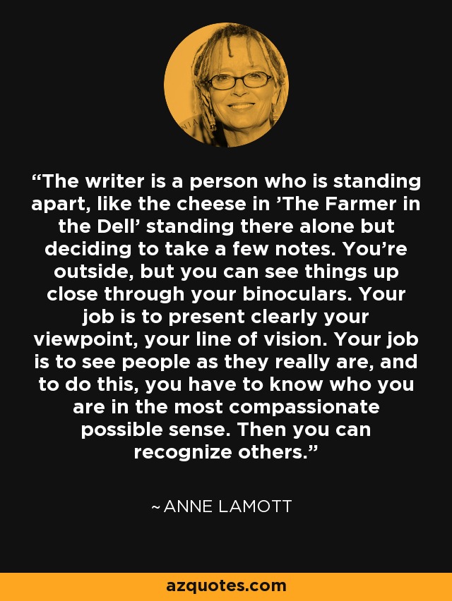 The writer is a person who is standing apart, like the cheese in 'The Farmer in the Dell' standing there alone but deciding to take a few notes. You’re outside, but you can see things up close through your binoculars. Your job is to present clearly your viewpoint, your line of vision. Your job is to see people as they really are, and to do this, you have to know who you are in the most compassionate possible sense. Then you can recognize others. - Anne Lamott