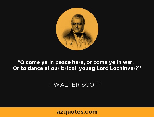 O come ye in peace here, or come ye in war, Or to dance at our bridal, young Lord Lochinvar? - Walter Scott
