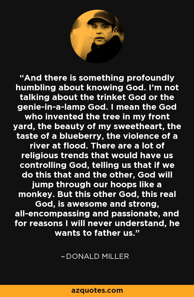 And there is something profoundly humbling about knowing God. I’m not talking about the trinket God or the genie-in-a-lamp God. I mean the God who invented the tree in my front yard, the beauty of my sweetheart, the taste of a blueberry, the violence of a river at flood. There are a lot of religious trends that would have us controlling God, telling us that if we do this that and the other, God will jump through our hoops like a monkey. But this other God, this real God, is awesome and strong, all-encompassing and passionate, and for reasons I will never understand, he wants to father us. - Donald Miller