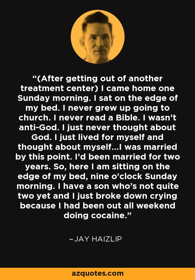 (After getting out of another treatment center) I came home one Sunday morning. I sat on the edge of my bed. I never grew up going to church. I never read a Bible. I wasn't anti-God. I just never thought about God. I just lived for myself and thought about myself...I was married by this point. I'd been married for two years. So, here I am sitting on the edge of my bed, nine o'clock Sunday morning. I have a son who's not quite two yet and I just broke down crying because I had been out all weekend doing cocaine. - Jay Haizlip