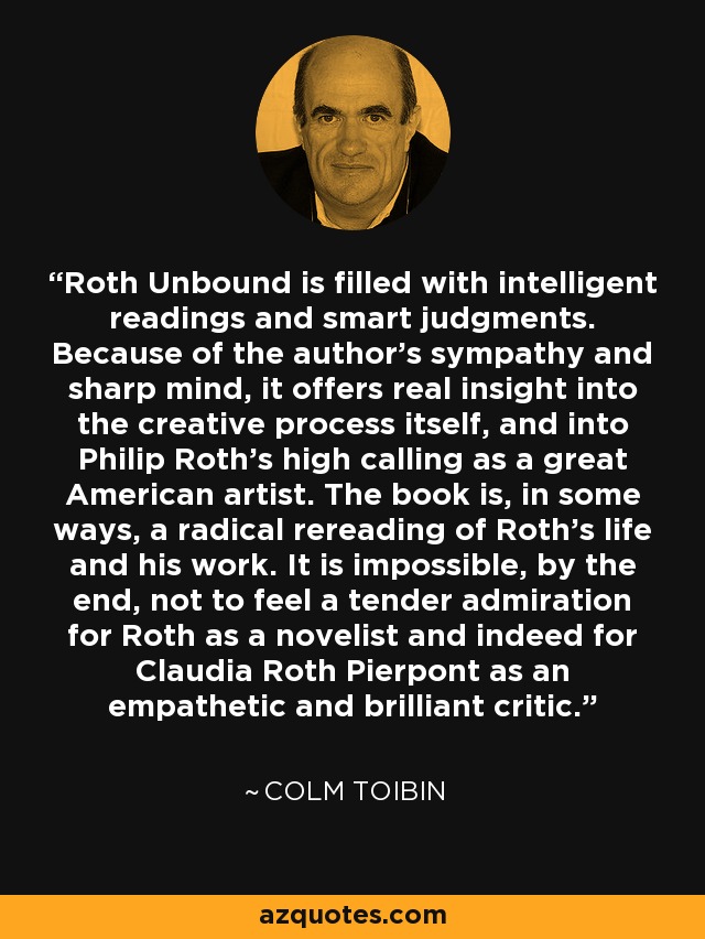 Roth Unbound is filled with intelligent readings and smart judgments. Because of the author's sympathy and sharp mind, it offers real insight into the creative process itself, and into Philip Roth's high calling as a great American artist. The book is, in some ways, a radical rereading of Roth's life and his work. It is impossible, by the end, not to feel a tender admiration for Roth as a novelist and indeed for Claudia Roth Pierpont as an empathetic and brilliant critic. - Colm Toibin