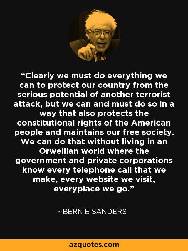 Clearly we must do everything we can to protect our country from the serious potential of another terrorist attack, but we can and must do so in a way that also protects the constitutional rights of the American people and maintains our free society. We can do that without living in an Orwellian world where the government and private corporations know every telephone call that we make, every website we visit, everyplace we go. - Bernie Sanders