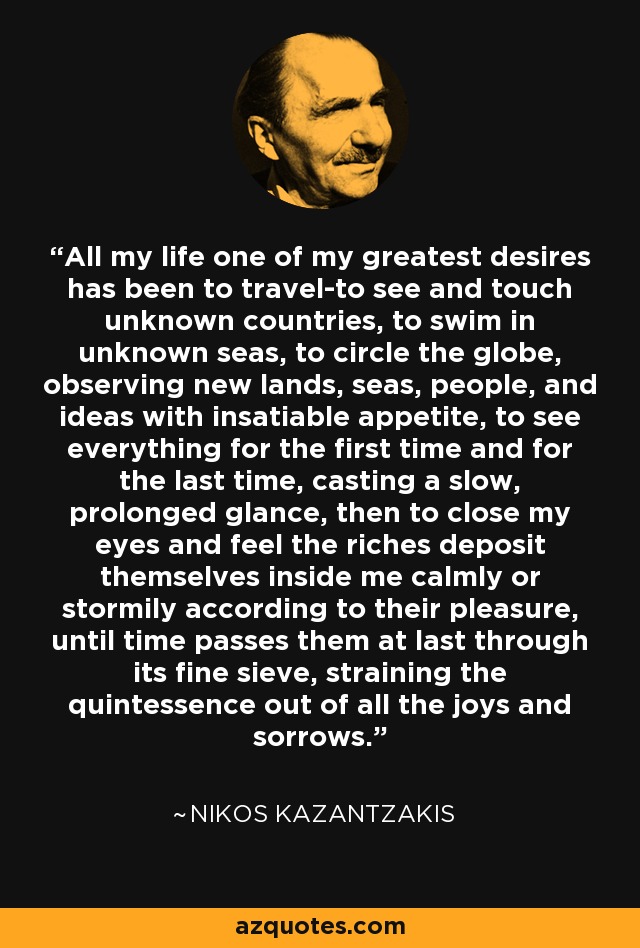 All my life one of my greatest desires has been to travel-to see and touch unknown countries, to swim in unknown seas, to circle the globe, observing new lands, seas, people, and ideas with insatiable appetite, to see everything for the first time and for the last time, casting a slow, prolonged glance, then to close my eyes and feel the riches deposit themselves inside me calmly or stormily according to their pleasure, until time passes them at last through its fine sieve, straining the quintessence out of all the joys and sorrows. - Nikos Kazantzakis