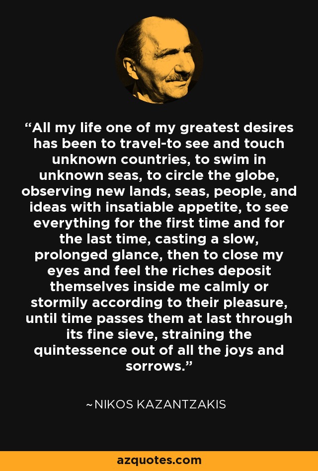 All my life one of my greatest desires has been to travel-to see and touch unknown countries, to swim in unknown seas, to circle the globe, observing new lands, seas, people, and ideas with insatiable appetite, to see everything for the first time and for the last time, casting a slow, prolonged glance, then to close my eyes and feel the riches deposit themselves inside me calmly or stormily according to their pleasure, until time passes them at last through its fine sieve, straining the quintessence out of all the joys and sorrows. - Nikos Kazantzakis