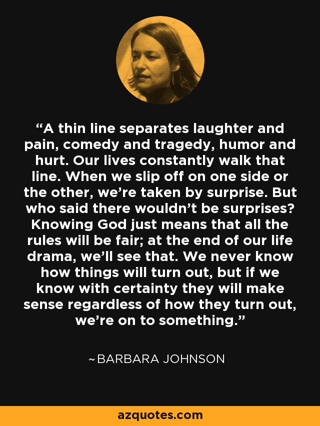 A thin line separates laughter and pain, comedy and tragedy, humor and hurt. Our lives constantly walk that line. When we slip off on one side or the other, we're taken by surprise. But who said there wouldn't be surprises? Knowing God just means that all the rules will be fair; at the end of our life drama, we'll see that. We never know how things will turn out, but if we know with certainty they will make sense regardless of how they turn out, we're on to something. - Barbara Johnson