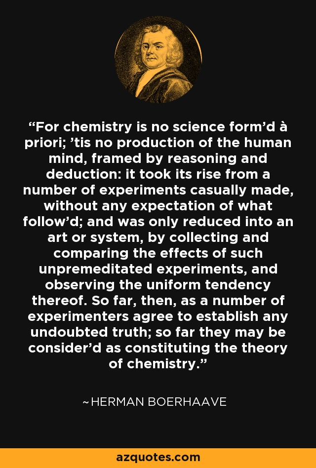For chemistry is no science form'd à priori; 'tis no production of the human mind, framed by reasoning and deduction: it took its rise from a number of experiments casually made, without any expectation of what follow'd; and was only reduced into an art or system, by collecting and comparing the effects of such unpremeditated experiments, and observing the uniform tendency thereof. So far, then, as a number of experimenters agree to establish any undoubted truth; so far they may be consider'd as constituting the theory of chemistry. - Herman Boerhaave