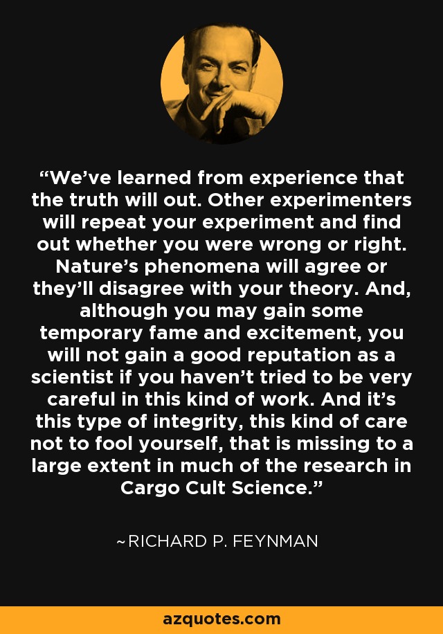 We've learned from experience that the truth will out. Other experimenters will repeat your experiment and find out whether you were wrong or right. Nature's phenomena will agree or they'll disagree with your theory. And, although you may gain some temporary fame and excitement, you will not gain a good reputation as a scientist if you haven't tried to be very careful in this kind of work. And it's this type of integrity, this kind of care not to fool yourself, that is missing to a large extent in much of the research in Cargo Cult Science. - Richard P. Feynman