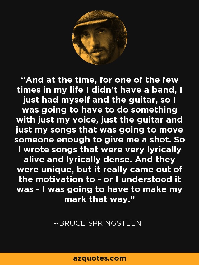 And at the time, for one of the few times in my life I didn't have a band, I just had myself and the guitar, so I was going to have to do something with just my voice, just the guitar and just my songs that was going to move someone enough to give me a shot. So I wrote songs that were very lyrically alive and lyrically dense. And they were unique, but it really came out of the motivation to - or I understood it was - I was going to have to make my mark that way. - Bruce Springsteen