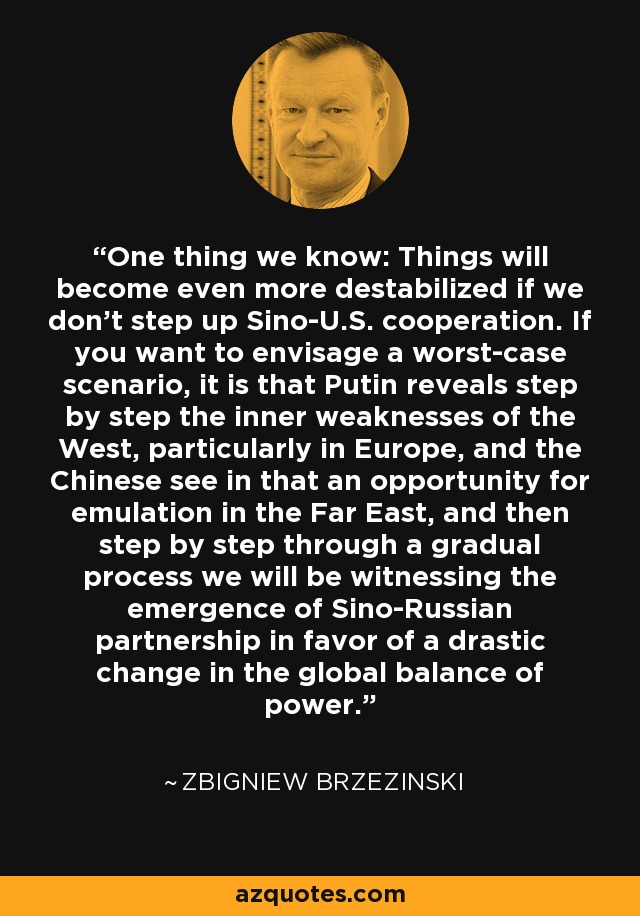 One thing we know: Things will become even more destabilized if we don't step up Sino-U.S. cooperation. If you want to envisage a worst-case scenario, it is that Putin reveals step by step the inner weaknesses of the West, particularly in Europe, and the Chinese see in that an opportunity for emulation in the Far East, and then step by step through a gradual process we will be witnessing the emergence of Sino-Russian partnership in favor of a drastic change in the global balance of power. - Zbigniew Brzezinski