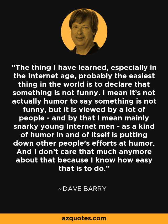 The thing I have learned, especially in the Internet age, probably the easiest thing in the world is to declare that something is not funny. I mean it's not actually humor to say something is not funny, but it is viewed by a lot of people - and by that I mean mainly snarky young Internet men - as a kind of humor in and of itself is putting down other people's efforts at humor. And I don't care that much anymore about that because I know how easy that is to do. - Dave Barry